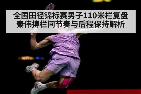 全国田径锦标赛男子110米栏复盘 秦伟搏栏间节奏与后程保持解析