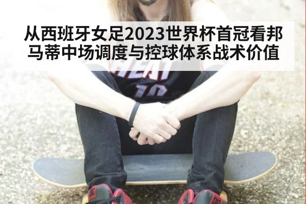 从西班牙女足2023世界杯首冠看邦马蒂中场调度与控球体系战术价值